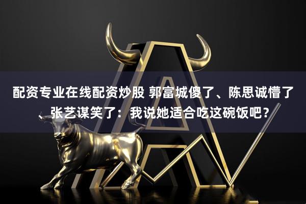 配资专业在线配资炒股 郭富城傻了、陈思诚懵了、张艺谋笑了：我说她适合吃这碗饭吧？