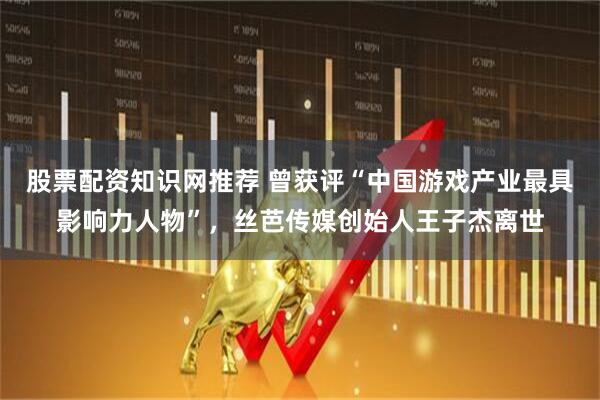 股票配资知识网推荐 曾获评“中国游戏产业最具影响力人物”，丝芭传媒创始人王子杰离世