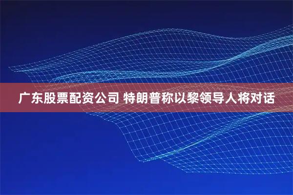 广东股票配资公司 特朗普称以黎领导人将对话