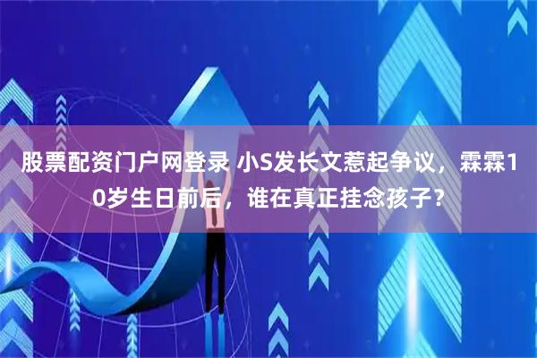 股票配资门户网登录 小S发长文惹起争议，霖霖10岁生日前后，谁在真正挂念孩子？