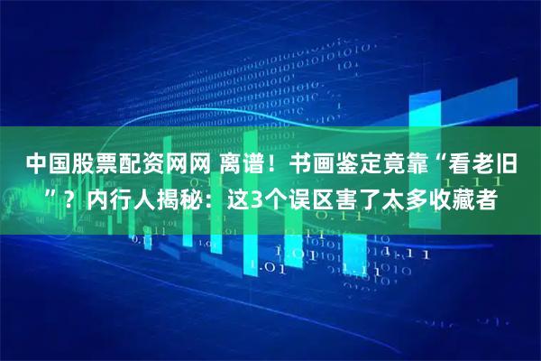 中国股票配资网网 离谱！书画鉴定竟靠“看老旧”？内行人揭秘：这3个误区害了太多收藏者
