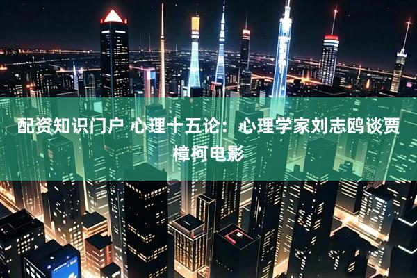 配资知识门户 心理十五论：心理学家刘志鸥谈贾樟柯电影