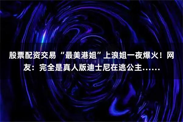 股票配资交易 “最美港姐”上浪姐一夜爆火！网友：完全是真人版迪士尼在逃公主……