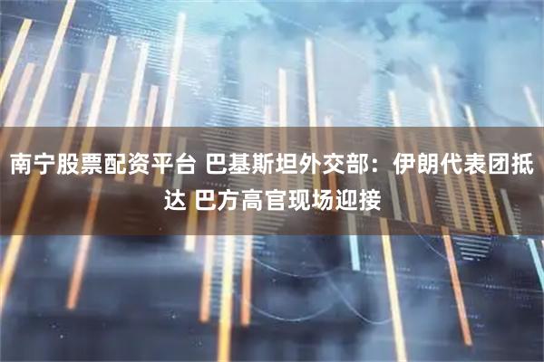 南宁股票配资平台 巴基斯坦外交部：伊朗代表团抵达 巴方高官现场迎接