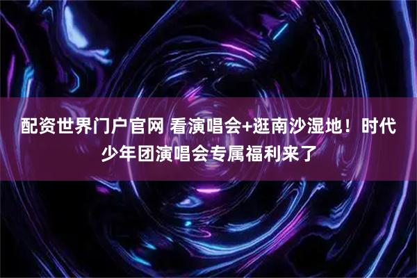 配资世界门户官网 看演唱会+逛南沙湿地！时代少年团演唱会专属福利来了