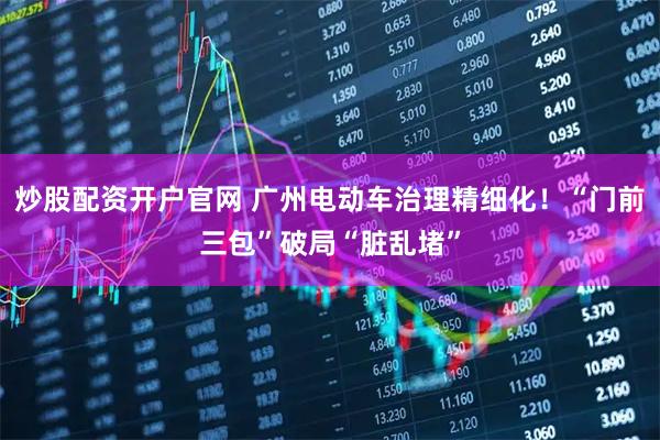 炒股配资开户官网 广州电动车治理精细化！“门前三包”破局“脏乱堵”