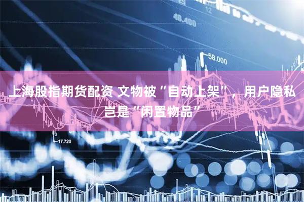 上海股指期货配资 文物被“自动上架”，用户隐私岂是“闲置物品”