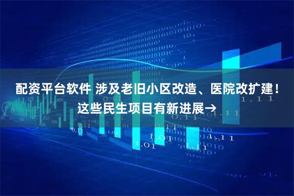 配资平台软件 涉及老旧小区改造、医院改扩建！这些民生项目有新进展→