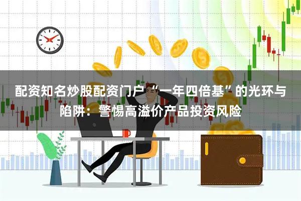 配资知名炒股配资门户 “一年四倍基”的光环与陷阱：警惕高溢价产品投资风险