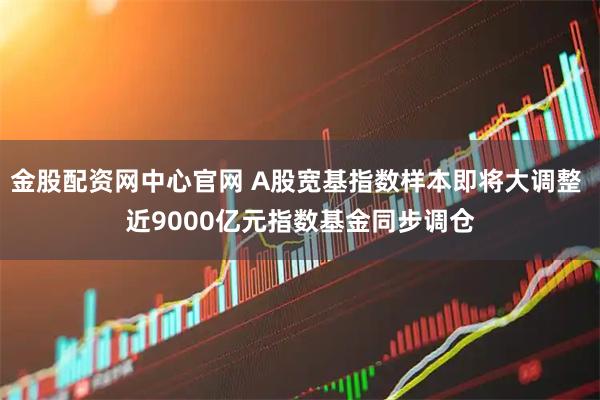 金股配资网中心官网 A股宽基指数样本即将大调整 近9000亿元指数基金同步调仓