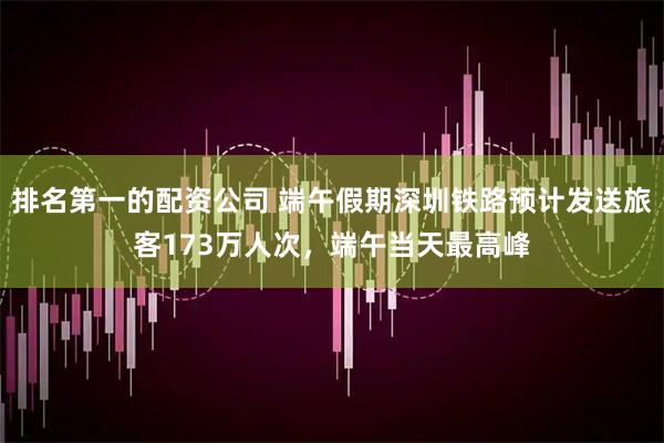 排名第一的配资公司 端午假期深圳铁路预计发送旅客173万人次,端午当天最高峰