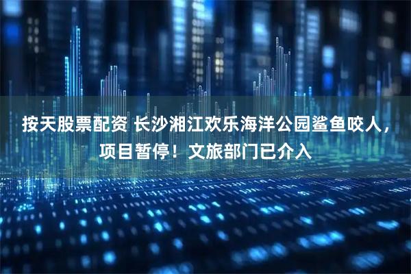 按天股票配资 长沙湘江欢乐海洋公园鲨鱼咬人，项目暂停！文旅部门已介入