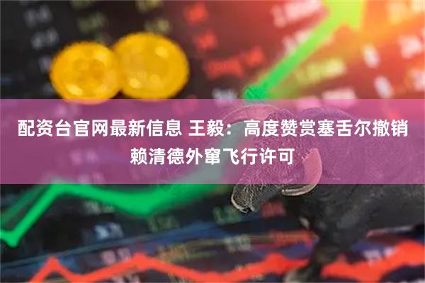 配资台官网最新信息 王毅：高度赞赏塞舌尔撤销赖清德外窜飞行许可