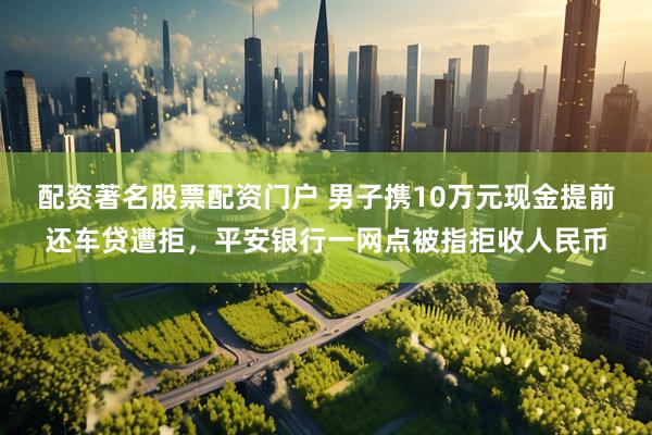 配资著名股票配资门户 男子携10万元现金提前还车贷遭拒，平安银行一网点被指拒收人民币