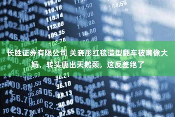 长胜证券有限公司 关晓彤红毯造型翻车被嘲像大妈，转头瘦出天鹅颈，这反差绝了