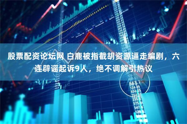 股票配资论坛网 白鹿被指截胡资源逼走编剧,六连辟谣起诉9人,绝不调解引热议